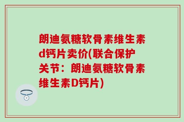 朗迪氨糖软骨素维生素d钙片卖价(联合保护关节：朗迪氨糖软骨素维生素D钙片)