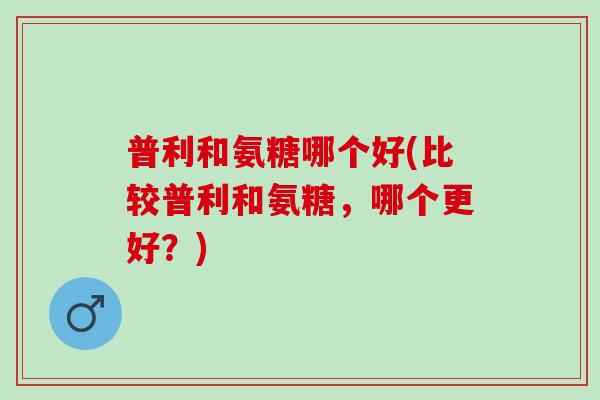 普利和氨糖哪个好(比较普利和氨糖，哪个更好？)