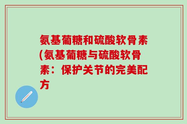 氨基葡糖和硫酸软骨素(氨基葡糖与硫酸软骨素:保护关节的完美配方 氨基葡糖和硫酸软骨素(氨基葡糖与硫酸软骨素:保护关节的完美配方