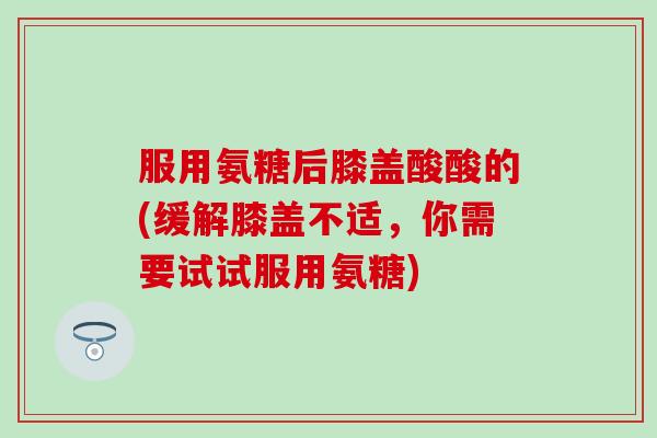 服用氨糖后膝盖酸酸的(缓解膝盖不适，你需要试试服用氨糖)