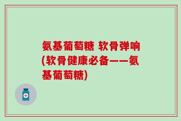 氨基葡萄糖 软骨弹响(软骨健康必备——氨基葡萄糖)