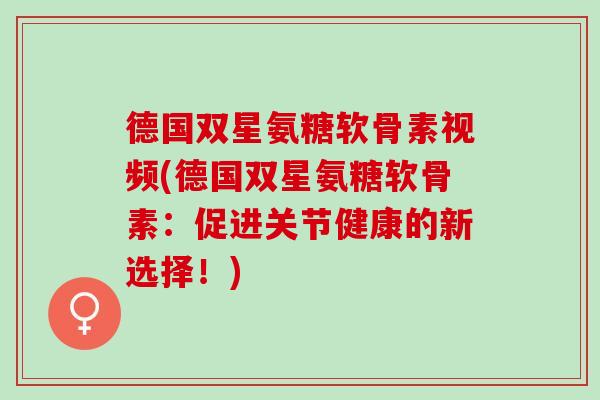德国双星氨糖软骨素视频(德国双星氨糖软骨素：促进关节健康的新选择！)