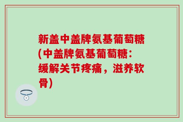 新盖中盖牌氨基葡萄糖(中盖牌氨基葡萄糖：缓解关节疼痛，滋养软骨)