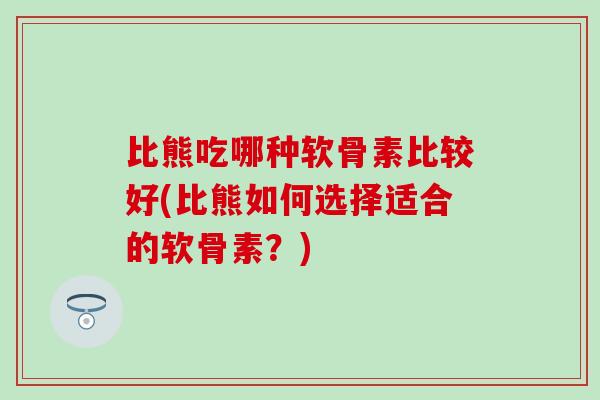 比熊吃哪种软骨素比较好(比熊如何选择适合的软骨素？)
