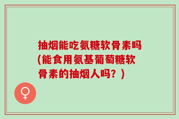 抽烟能吃氨糖软骨素吗(能食用氨基葡萄糖软骨素的抽烟人吗？)