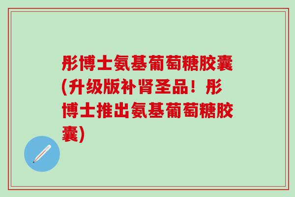 彤博士氨基葡萄糖胶囊(升级版补圣品！彤博士推出氨基葡萄糖胶囊)
