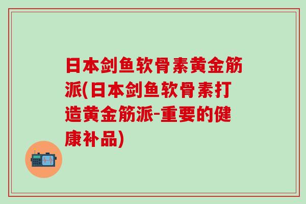日本剑鱼软骨素黄金筋派(日本剑鱼软骨素打造黄金筋派-重要的健康补品)