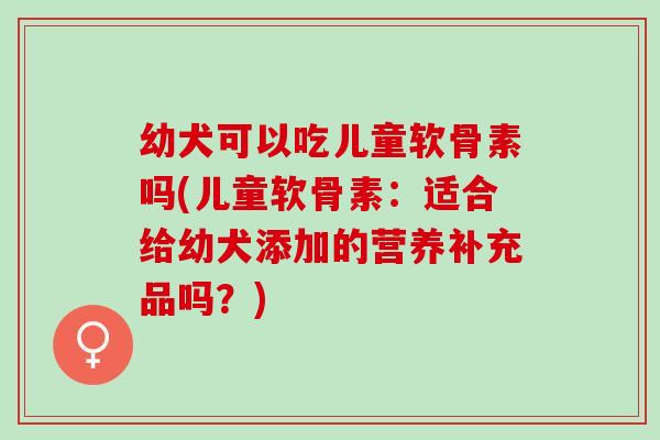 幼犬可以吃儿童软骨素吗(儿童软骨素：适合给幼犬添加的营养补充品吗？)