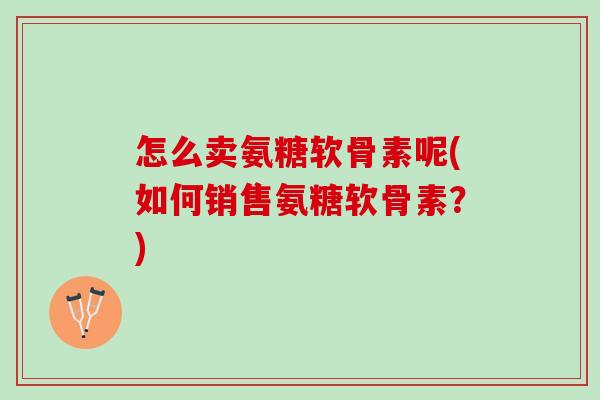 怎么卖氨糖软骨素呢(如何销售氨糖软骨素？)