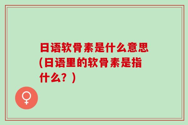 日语软骨素是什么意思(日语里的软骨素是指什么？)