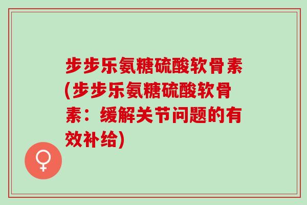 步步乐氨糖硫酸软骨素(步步乐氨糖硫酸软骨素：缓解关节问题的有效补给)