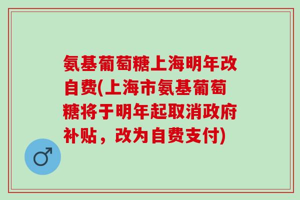 氨基葡萄糖上海明年改自费(上海市氨基葡萄糖将于明年起取消政府补贴，改为自费支付)