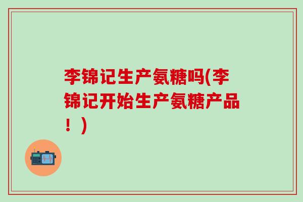 李锦记生产氨糖吗(李锦记开始生产氨糖产品！)
