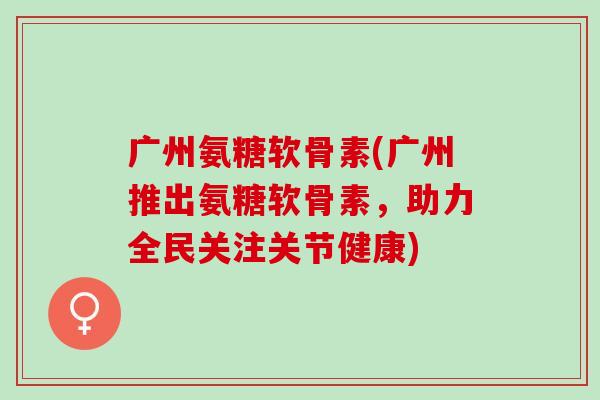 广州氨糖软骨素(广州推出氨糖软骨素，助力全民关注关节健康)