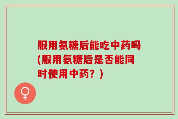 服用氨糖后能吃中药吗(服用氨糖后是否能同时使用中药？)
