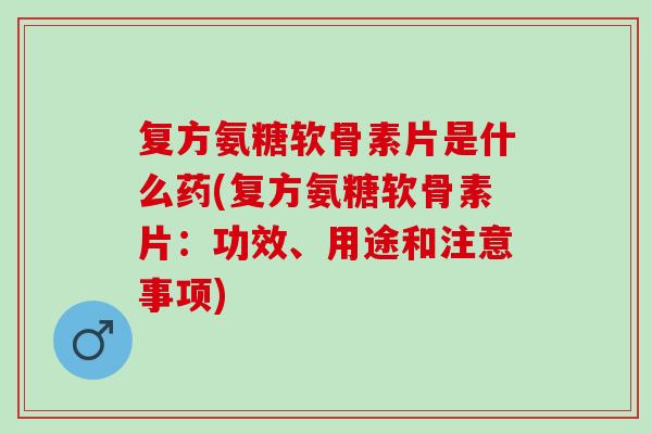 复方氨糖软骨素片是什么药(复方氨糖软骨素片：功效、用途和注意事项)