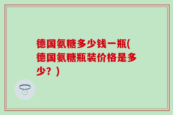 德国氨糖多少钱一瓶(德国氨糖瓶装价格是多少？)