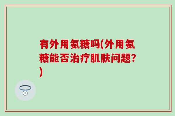 有外用氨糖吗(外用氨糖能否治疗肌肤问题？)