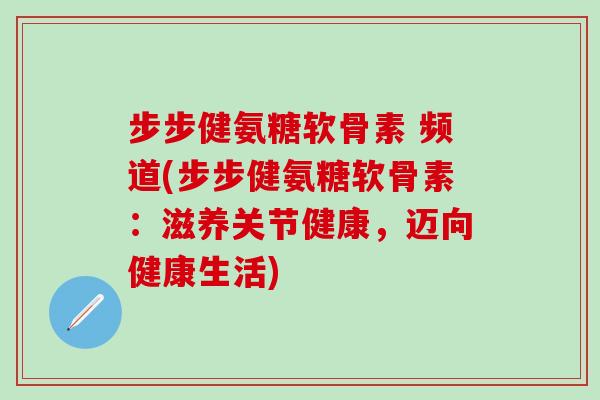 步步健氨糖软骨素 频道(步步健氨糖软骨素：滋养关节健康，迈向健康生活)