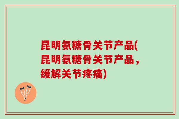 昆明氨糖骨关节产品(昆明氨糖骨关节产品，缓解关节疼痛)