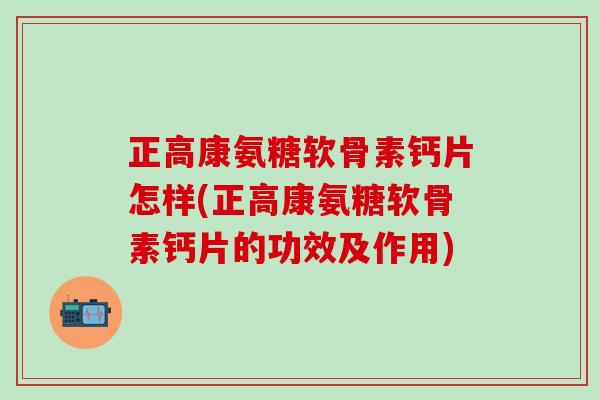 正高康氨糖软骨素钙片怎样(正高康氨糖软骨素钙片的功效及作用)