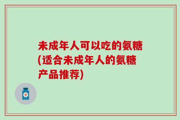 未成年人可以吃的氨糖(适合未成年人的氨糖产品推荐)