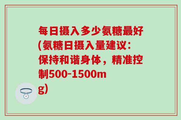 每日摄入多少氨糖最好(氨糖日摄入量建议：保持和谐身体，精准控制500-1500mg)