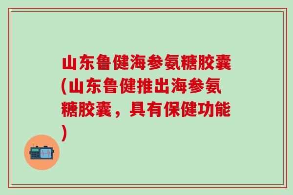 山东鲁健海参氨糖胶囊(山东鲁健推出海参氨糖胶囊，具有保健功能)