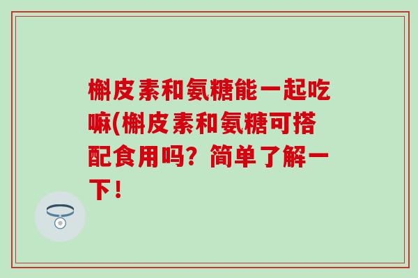 槲皮素和氨糖能一起吃嘛(槲皮素和氨糖可搭配食用吗?简单了解一下! 槲皮素和氨糖能一起吃嘛(槲皮素和氨糖可搭配食用吗?简单了解一下!