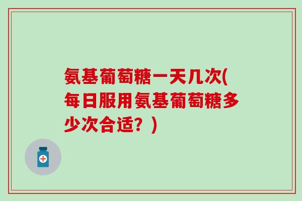 氨基葡萄糖一天几次(每日服用氨基葡萄糖多少次合适？)