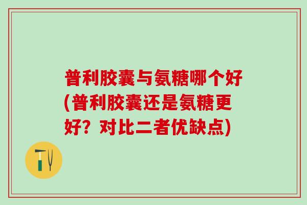 普利胶囊与氨糖哪个好(普利胶囊还是氨糖更好？对比二者优缺点)