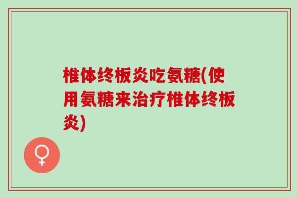 椎体终板炎吃氨糖(使用氨糖来治疗椎体终板炎)