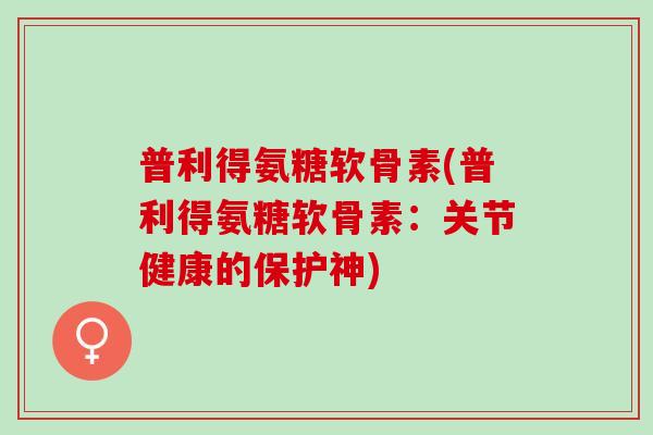 普利得氨糖软骨素(普利得氨糖软骨素：关节健康的保护神)
