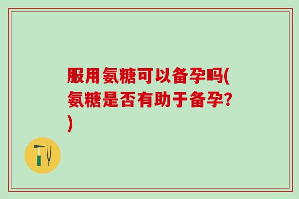 服用氨糖可以备孕吗(氨糖是否有助于备孕？)