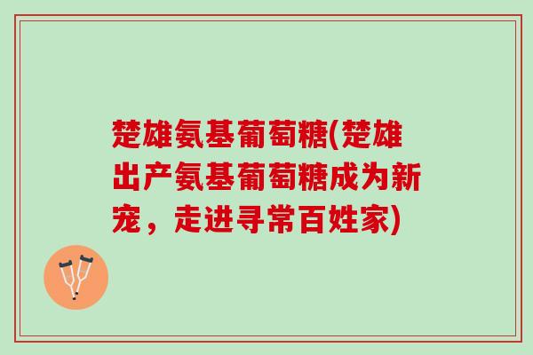楚雄氨基葡萄糖(楚雄出产氨基葡萄糖成为新宠，走进寻常百姓家)