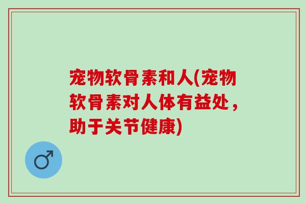 宠物软骨素和人(宠物软骨素对人体有益处，助于关节健康)