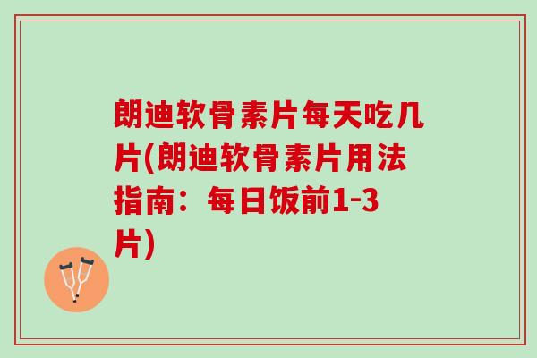 朗迪软骨素片每天吃几片(朗迪软骨素片用法指南：每日饭前1-3片)