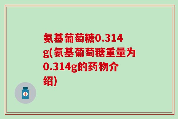 氨基葡萄糖0.314g(氨基葡萄糖重量为0.314g的药物介绍)
