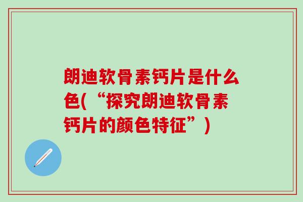 朗迪软骨素钙片是什么色(“探究朗迪软骨素钙片的颜色特征”)