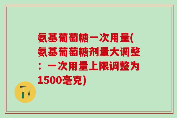 氨基葡萄糖一次用量(氨基葡萄糖剂量大调整：一次用量上限调整为1500毫克)