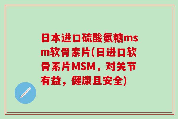 日本进口硫酸氨糖msm软骨素片(日进口软骨素片MSM，对关节有益，健康且安全)