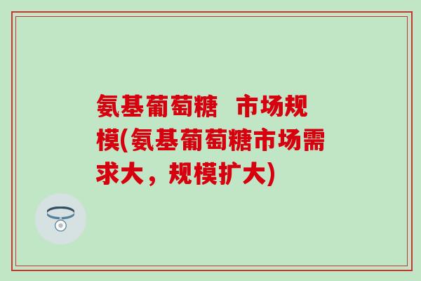 氨基葡萄糖  市场规模(氨基葡萄糖市场需求大，规模扩大)