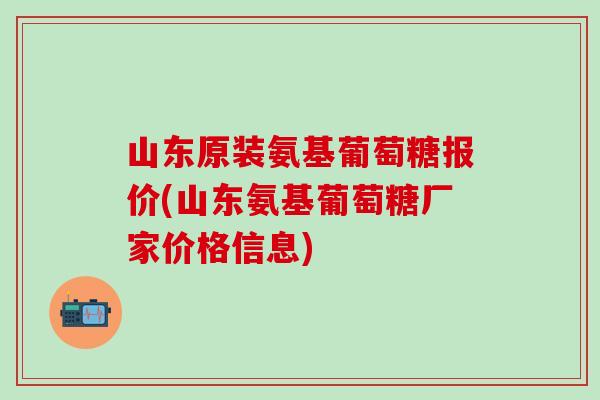 山东原装氨基葡萄糖报价(山东氨基葡萄糖厂家价格信息)