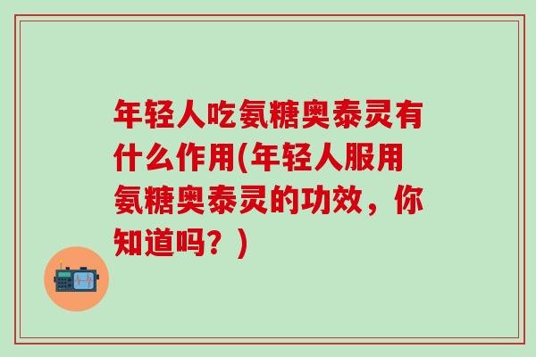 年轻人吃氨糖奥泰灵有什么作用(年轻人服用氨糖奥泰灵的功效，你知道吗？)