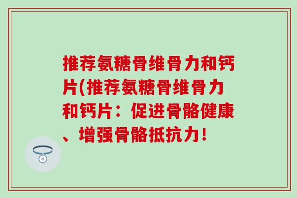 推荐氨糖骨维骨力和钙片(推荐氨糖骨维骨力和钙片:促进骨骼健康、增强骨骼! 推荐氨糖骨维骨力和钙片(推荐氨糖骨维骨力和钙片:促进骨骼健康、增强骨骼!