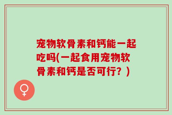 宠物软骨素和钙能一起吃吗(一起食用宠物软骨素和钙是否可行？)