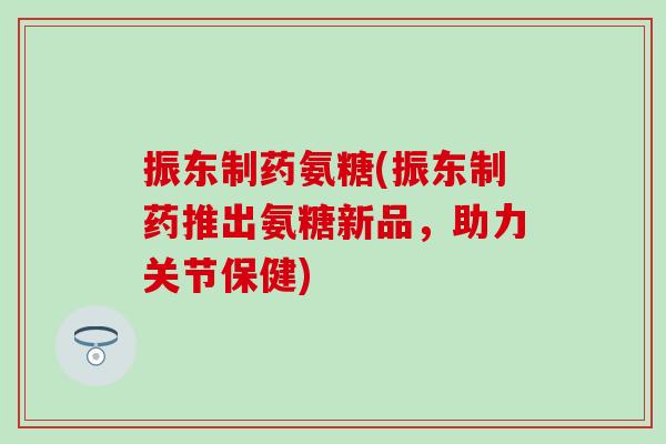 振东制药氨糖(振东制药推出氨糖新品，助力关节保健)
