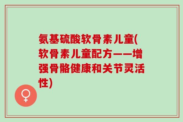 氨基硫酸软骨素儿童(软骨素儿童配方——增强骨骼健康和关节灵活性)