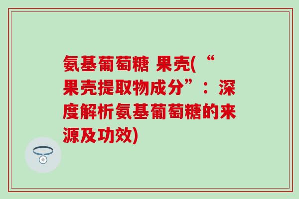氨基葡萄糖 果壳(“果壳提取物成分”：深度解析氨基葡萄糖的来源及功效)