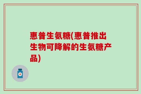 惠普生氨糖(惠普推出生物可降解的生氨糖产品)